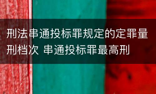 刑法串通投标罪规定的定罪量刑档次 串通投标罪最高刑
