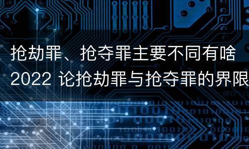 抢劫罪、抢夺罪主要不同有啥2022 论抢劫罪与抢夺罪的界限