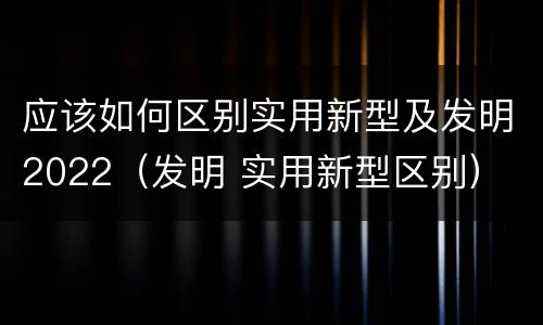 应该如何区别实用新型及发明2022（发明 实用新型区别）