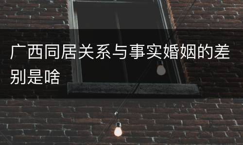 广西同居关系与事实婚姻的差别是啥