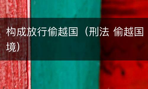 构成放行偷越国（刑法 偷越国境）