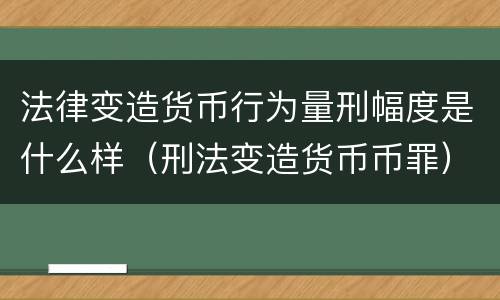 法律变造货币行为量刑幅度是什么样（刑法变造货币币罪）