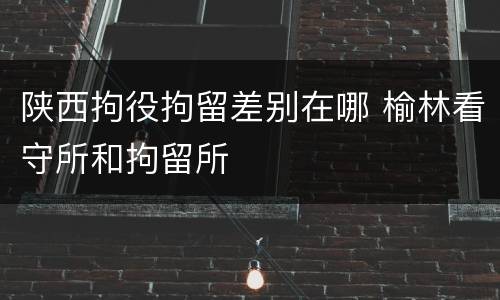 陕西拘役拘留差别在哪 榆林看守所和拘留所