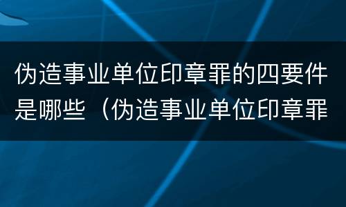 伪造事业单位印章罪的四要件是哪些（伪造事业单位印章罪属于什么犯罪类型）