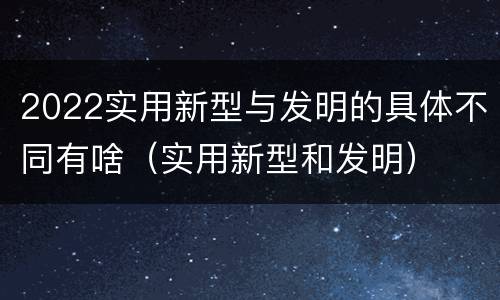 2022实用新型与发明的具体不同有啥（实用新型和发明）