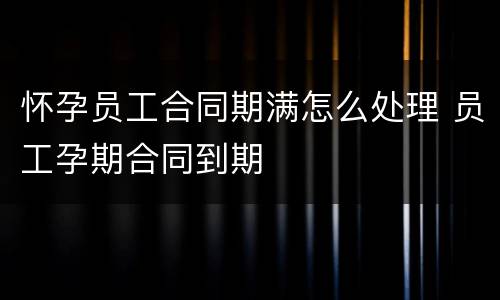 怀孕员工合同期满怎么处理 员工孕期合同到期