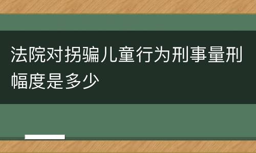 法院对拐骗儿童行为刑事量刑幅度是多少