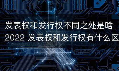 发表权和发行权不同之处是啥2022 发表权和发行权有什么区别