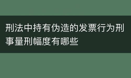 刑法中持有伪造的发票行为刑事量刑幅度有哪些