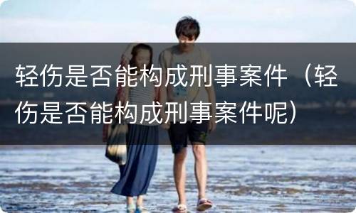 轻伤是否能构成刑事案件（轻伤是否能构成刑事案件呢）
