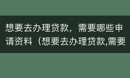 想要去办理贷款，需要哪些申请资料（想要去办理贷款,需要哪些申请资料和手续）