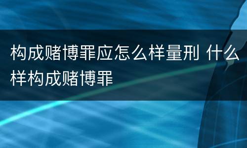 构成赌博罪应怎么样量刑 什么样构成赌博罪