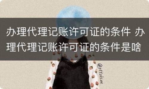 办理代理记账许可证的条件 办理代理记账许可证的条件是啥