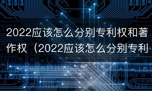 2022应该怎么分别专利权和著作权（2022应该怎么分别专利权和著作权呢）