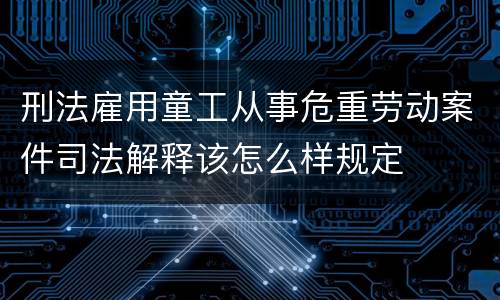 刑法雇用童工从事危重劳动案件司法解释该怎么样规定