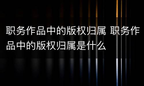 职务作品中的版权归属 职务作品中的版权归属是什么