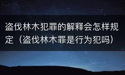 盗伐林木犯罪的解释会怎样规定（盗伐林木罪是行为犯吗）