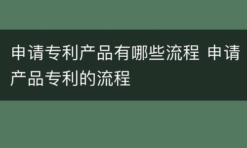 申请专利产品有哪些流程 申请产品专利的流程