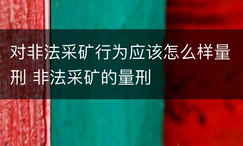 对非法采矿行为应该怎么样量刑 非法采矿的量刑