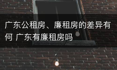 广东公租房、廉租房的差异有何 广东有廉租房吗
