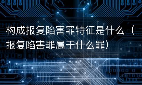 构成报复陷害罪特征是什么（报复陷害罪属于什么罪）