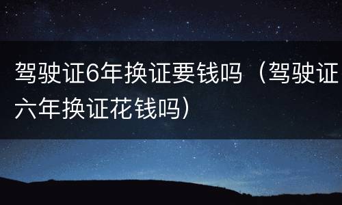 驾驶证6年换证要钱吗（驾驶证六年换证花钱吗）