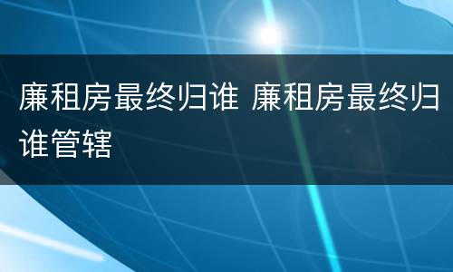廉租房最终归谁 廉租房最终归谁管辖