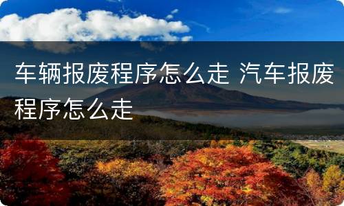 车辆报废程序怎么走 汽车报废程序怎么走