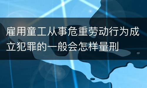 雇用童工从事危重劳动行为成立犯罪的一般会怎样量刑