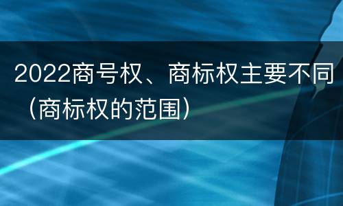 2022商号权、商标权主要不同（商标权的范围）