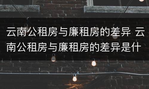 云南公租房与廉租房的差异 云南公租房与廉租房的差异是什么