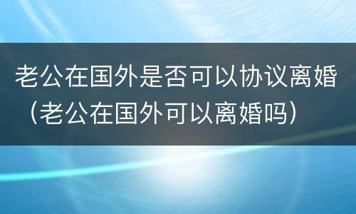 老公在国外是否可以协议离婚（老公在国外可以离婚吗）