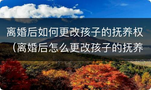 离婚后如何更改孩子的抚养权（离婚后怎么更改孩子的抚养权）
