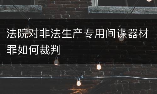 法院对非法生产专用间谍器材罪如何裁判