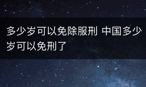 多少岁可以免除服刑 中国多少岁可以免刑了