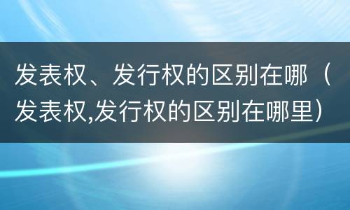 发表权、发行权的区别在哪（发表权,发行权的区别在哪里）