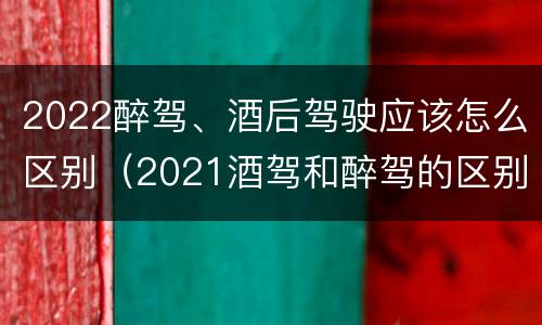 2022醉驾、酒后驾驶应该怎么区别（2021酒驾和醉驾的区别处罚）