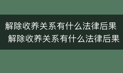 解除收养关系有什么法律后果 解除收养关系有什么法律后果吗