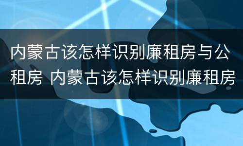内蒙古该怎样识别廉租房与公租房 内蒙古该怎样识别廉租房与公租房的关系