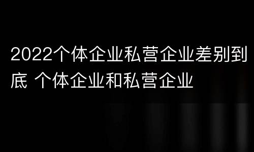 2022个体企业私营企业差别到底 个体企业和私营企业