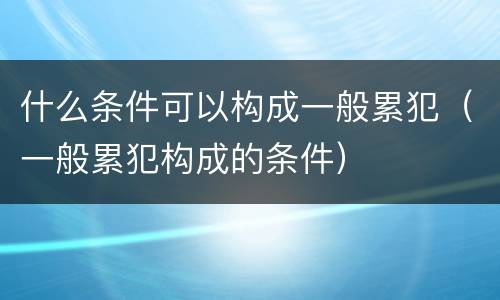什么条件可以构成一般累犯（一般累犯构成的条件）