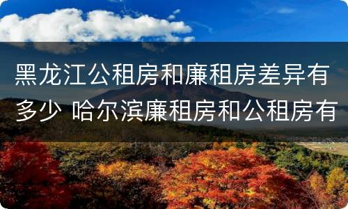 黑龙江公租房和廉租房差异有多少 哈尔滨廉租房和公租房有什么区别