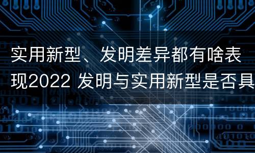 实用新型、发明差异都有啥表现2022 发明与实用新型是否具有实用性