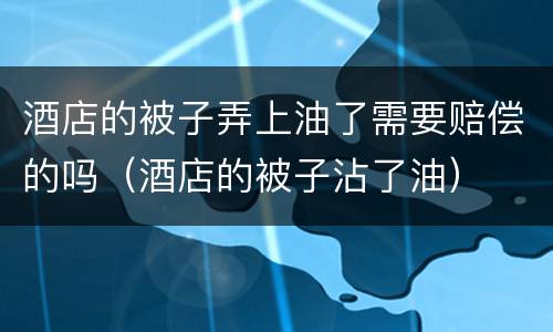 酒店的被子弄上油了需要赔偿的吗（酒店的被子沾了油）