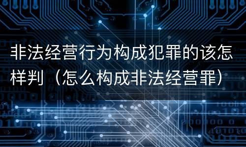 非法经营行为构成犯罪的该怎样判（怎么构成非法经营罪）