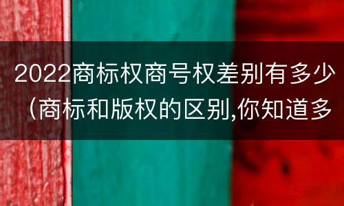 2022商标权商号权差别有多少（商标和版权的区别,你知道多少?）