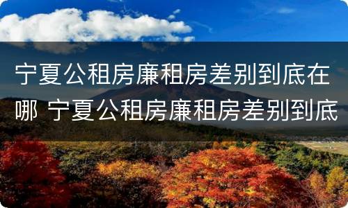 宁夏公租房廉租房差别到底在哪 宁夏公租房廉租房差别到底在哪查