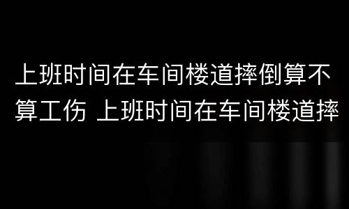 上班时间在车间楼道摔倒算不算工伤 上班时间在车间楼道摔倒算不算工伤保险