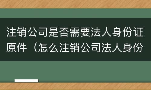 注销公司是否需要法人身份证原件（怎么注销公司法人身份）