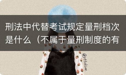 刑法中代替考试规定量刑档次是什么（不属于量刑制度的有）